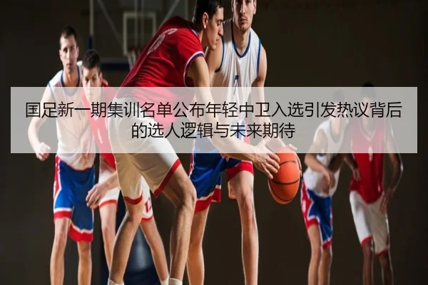 国足新一期集训名单公布年轻中卫入选引发热议背后的选人逻辑与未来期待