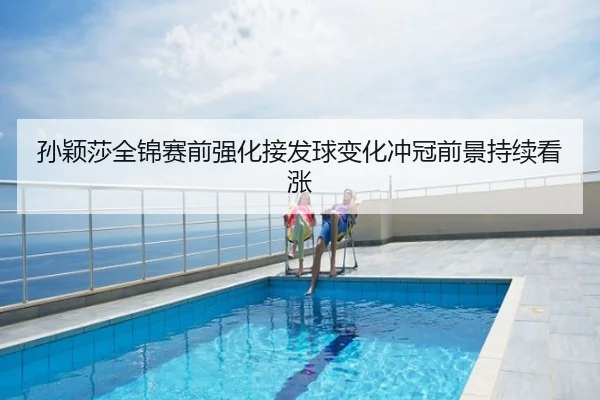 孙颖莎全锦赛前强化接发球变化冲冠前景持续看涨