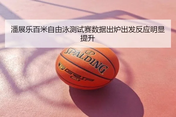 潘展乐百米自由泳测试赛数据出炉出发反应明显提升