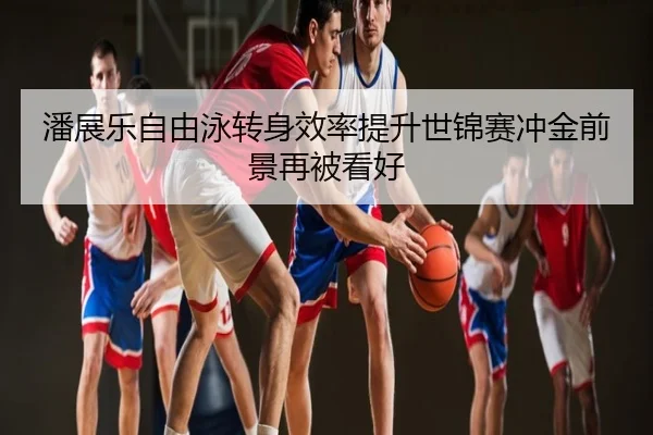 潘展乐自由泳转身效率提升世锦赛冲金前景再被看好